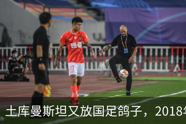 土库曼斯坦又放国足鸽子，2018年国足备战时也曾爽约