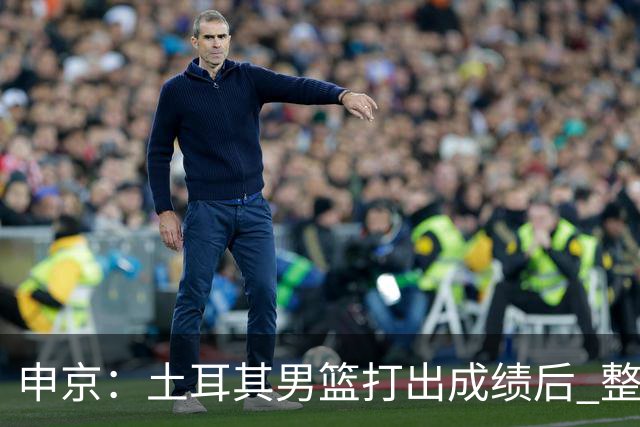 申京：土耳其男篮打出成绩后 整个国家对篮球的态度都不一样了