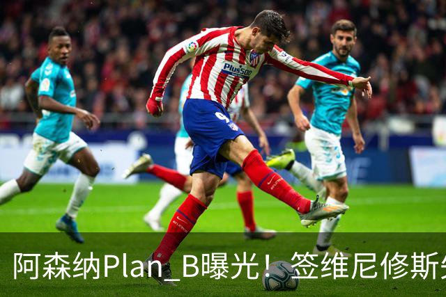 阿森纳Plan B曝光！签维尼修斯失败，转攻尤文爆点，转会费或更高