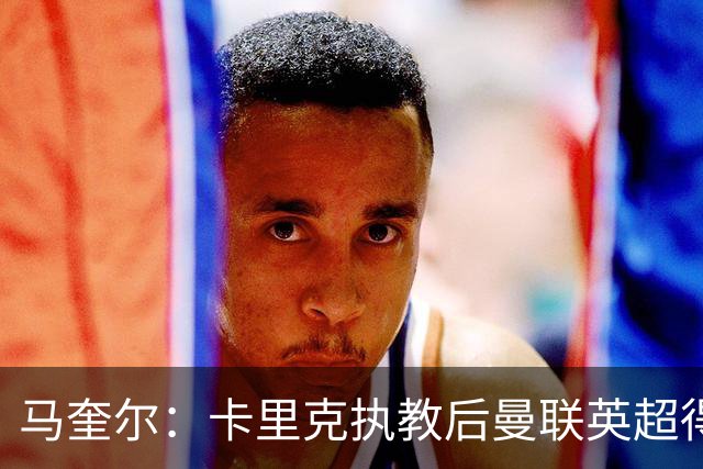 马奎尔：卡里克执教后曼联英超得分最多，这个季前赛很不错