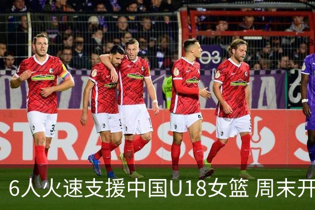 6人火速支援中国U18女篮 周末开启背靠背靠背三场热身赛